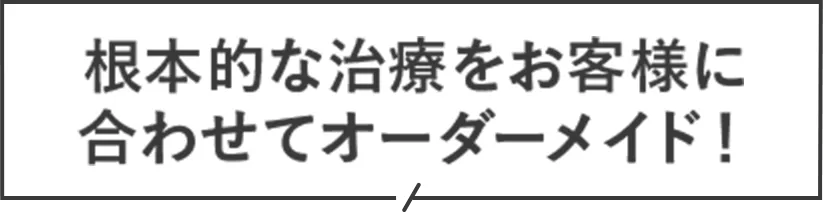 根本的な治療をお客様に合わせてオーダーメイド！